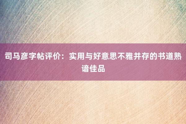 司马彦字帖评价：实用与好意思不雅并存的书道熟谙佳品