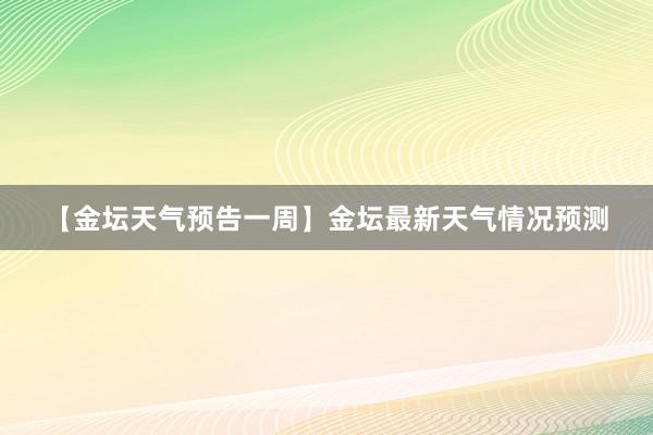 【金坛天气预告一周】金坛最新天气情况预测