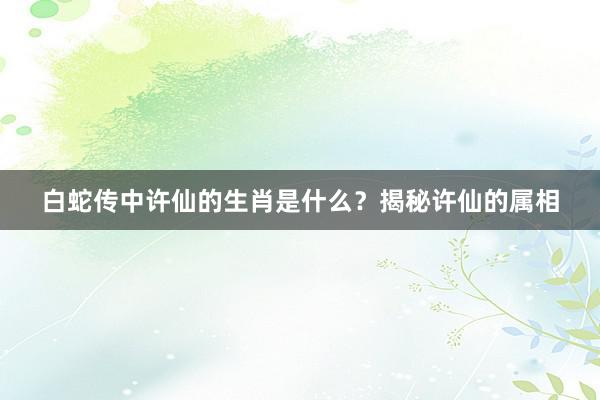 白蛇传中许仙的生肖是什么？揭秘许仙的属相